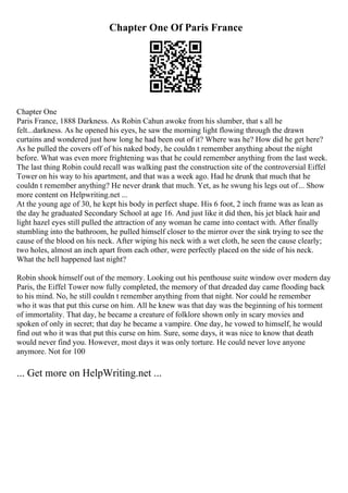 Chapter One Of Paris France
Chapter One
Paris France, 1888 Darkness. As Robin Cahun awoke from his slumber, that s all he
felt...darkness. As he opened his eyes, he saw the morning light flowing through the drawn
curtains and wondered just how long he had been out of it? Where was he? How did he get here?
As he pulled the covers off of his naked body, he couldn t remember anything about the night
before. What was even more frightening was that he could remember anything from the last week.
The last thing Robin could recall was walking past the construction site of the controversial Eiffel
Tower on his way to his apartment, and that was a week ago. Had he drunk that much that he
couldn t remember anything? He never drank that much. Yet, as he swung his legs out of... Show
more content on Helpwriting.net ...
At the young age of 30, he kept his body in perfect shape. His 6 foot, 2 inch frame was as lean as
the day he graduated Secondary School at age 16. And just like it did then, his jet black hair and
light hazel eyes still pulled the attraction of any woman he came into contact with. After finally
stumbling into the bathroom, he pulled himself closer to the mirror over the sink trying to see the
cause of the blood on his neck. After wiping his neck with a wet cloth, he seen the cause clearly;
two holes, almost an inch apart from each other, were perfectly placed on the side of his neck.
What the hell happened last night?
Robin shook himself out of the memory. Looking out his penthouse suite window over modern day
Paris, the Eiffel Tower now fully completed, the memory of that dreaded day came flooding back
to his mind. No, he still couldn t remember anything from that night. Nor could he remember
who it was that put this curse on him. All he knew was that day was the beginning of his torment
of immortality. That day, he became a creature of folklore shown only in scary movies and
spoken of only in secret; that day he became a vampire. One day, he vowed to himself, he would
find out who it was that put this curse on him. Sure, some days, it was nice to know that death
would never find you. However, most days it was only torture. He could never love anyone
anymore. Not for 100
... Get more on HelpWriting.net ...
 