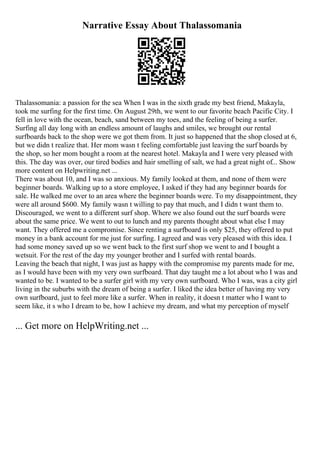 Narrative Essay About Thalassomania
Thalassomania: a passion for the sea When I was in the sixth grade my best friend, Makayla,
took me surfing for the first time. On August 29th, we went to our favorite beach Pacific City. I
fell in love with the ocean, beach, sand between my toes, and the feeling of being a surfer.
Surfing all day long with an endless amount of laughs and smiles, we brought our rental
surfboards back to the shop were we got them from. It just so happened that the shop closed at 6,
but we didn t realize that. Her mom wasn t feeling comfortable just leaving the surf boards by
the shop, so her mom bought a room at the nearest hotel. Makayla and I were very pleased with
this. The day was over, our tired bodies and hair smelling of salt, we had a great night of... Show
more content on Helpwriting.net ...
There was about 10, and I was so anxious. My family looked at them, and none of them were
beginner boards. Walking up to a store employee, I asked if they had any beginner boards for
sale. He walked me over to an area where the beginner boards were. To my disappointment, they
were all around $600. My family wasn t willing to pay that much, and I didn t want them to.
Discouraged, we went to a different surf shop. Where we also found out the surf boards were
about the same price. We went to out to lunch and my parents thought about what else I may
want. They offered me a compromise. Since renting a surfboard is only $25, they offered to put
money in a bank account for me just for surfing. I agreed and was very pleased with this idea. I
had some money saved up so we went back to the first surf shop we went to and I bought a
wetsuit. For the rest of the day my younger brother and I surfed with rental boards.
Leaving the beach that night, I was just as happy with the compromise my parents made for me,
as I would have been with my very own surfboard. That day taught me a lot about who I was and
wanted to be. I wanted to be a surfer girl with my very own surfboard. Who I was, was a city girl
living in the suburbs with the dream of being a surfer. I liked the idea better of having my very
own surfboard, just to feel more like a surfer. When in reality, it doesn t matter who I want to
seem like, it s who I dream to be, how I achieve my dream, and what my perception of myself
... Get more on HelpWriting.net ...
 