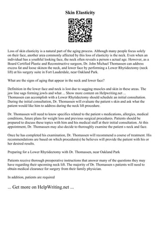 Skin Elasticity
Loss of skin elasticity is a natural part of the aging process. Although many people focus solely
on their face, another area commonly affected by this loss of elasticity is the neck. Even when an
individual has a youthful looking face, the neck often reveals a person s actual age. However, as a
Board Certified Plastic and Reconstructive surgeon, Dr. John Michael Thomassen can address
excess fat and loose skinon the neck, and lower face by performing a Lower Rhytidectomy (neck
lift) at his surgery suite in Fort Lauderdale, near Oakland Park.
What are the signs of aging that appear in the neck and lower face?
Definition in the lower face and neck is lost due to sagging muscles and skin in these areas. The
jaw line sags forming jowls and what ... Show more content on Helpwriting.net ...
Thomassen can accomplish with a Lower Rhytidectomy should schedule an initial consultation.
During the initial consultation, Dr. Thomassen will evaluate the patient s skin and ask what the
patient would like him to address during the neck lift procedure.
Dr. Thomassen will need to know specifics related to the patient s medications, allergies, medical
conditions, future plans for weight loss and previous surgical procedures. Patients should be
prepared to discuss these topics with him and his medical staff at their initial consultation. At this
appointment, Dr. Thomassen may also decide to thoroughly examine the patient s neck and face.
Once he has completed his examination, Dr. Thomassen will recommend a course of treatment. His
recommendations are based on which procedure(s) he believes will provide the patient with his or
her desired results.
Preparing for a Lower Rhytidectomy with Dr. Thomassen, near Oakland Park
Patients receive thorough preoperative instructions that answer many of the questions they may
have regarding their upcoming neck lift. The majority of Dr. Thomassen s patients will need to
obtain medical clearance for surgery from their family physician.
In addition, patients are required
... Get more on HelpWriting.net ...
 