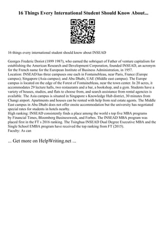 16 Things Every International Student Should Know About...
16 things every international student should know about INSEAD
Georges Frederic Doriot (1899 1987), who earned the sobriquet of Father of venture capitalism for
establishing the American Research and Development Corporation, founded INSEAD, an acronym
for the French name for the European Institute of Business Administration, in 1957.
Location: INSEAD has three campuses one each in Fontainebleau, near Paris, France (Europe
campus); Singapore (Asia campus); and Abu Dhabi, UAE (Middle east campus). The Europe
campus is located on the edge of the Forest of Fontainebleau, near the town center. In 20 acres, it
accommodates 29 lecture halls, two restaurants and a bar, a bookshop, and a gym. Students have a
variety of houses, studios, and flats to choose from, and search assistance from rental agencies is
available. The Asia campus is situated in Singapore s Knowledge Hub district, 30 minutes from
Changi airport. Apartments and houses can be rented with help from real estate agents. The Middle
East campus in Abu Dhabi does not offer onsite accommodation but the university has negotiated
special rates for students in hotels nearby.
High ranking: INSEAD consistently finds a place among the world s top five MBA programs
by Financial Times, Bloomberg Businessweek, and Forbes. The INSEAD MBA program was
placed first in the FT s 2016 ranking. The Tsinghua INSEAD Dual Degree Executive MBA and the
Single School EMBA program have received the top ranking from FT (2015).
Faculty: As can
... Get more on HelpWriting.net ...
 