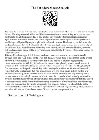 The Founders Movie Analysis
The Founder is a Non fictional movie as it is based on the story of MacDonald s, and how it rose to
the top. The story starts off with a small business owner by the name of Ray Kroc, we see how
he struggles to sell his product day to day until on day when two brothers place an order for
eight of Ray s milkshake mixers, this leaves Ray curious and thus he goes to investigate how a
small shop could possibly require eight multi milkshake mixers. This leads ray to find a one of a
kind revolutionary fast foodrestaurant, whereby you don t get served at your cars window like all
the other fast food establishments where they were more formally known as drivein s, however
fast food restaurant would not be a very applicable name for the driveins,... Show more content on
Helpwriting.net ...
This would ve been a good skill for the brothers to have as it would ve prevented to conflict
between them and RAY to rise to the level that it did, however there is a point that can be argued
whereby Ray was forced to take the action that he did due the to brothers negligence to
compromise and work with Ray to build up the business as a globally known brand, instead it
appears as if the conflict builds up as a result of the owners in this case almost adding fuel to the
fire, to metaphorically speak, instead Ray ended buying the brothers out for one million each
respectfully, the total amount that Ray actually paid was two point seven million but this was
before tax obviously, at the time this was a massive amount of money and Ray actually had to
borrow money from multiple sources in order to meet the demands, which actually included the
brothers maintaining ownership of their original stand. It is actually also rumored that Ray agreed
to another demand made by the brothers that they maintain 1% of the businesses annual earnings,
it was also rumored that Ray could not agree to this on paper but only on a hand shake as the
investors that Ray had lined up would not agree to this condition being in writing. This just shows
you what will happen if you do not have effective conflict management in a
... Get more on HelpWriting.net ...
 