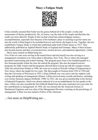 Macy s Fatigue Study
Critics initially assumed that Frank was the genius behind all of the couple s works and
assessments of factory productivity. He, of course, was the male of the couple and therefore the
credit was most often his. People in this era had a hard time acknowledging women s
accomplishments, especially hers because of her husband s place in assisting to get her name out
into the world. Lillian began to be included however and slowly she began to rise. Together, the two
established a Fatigue Study in which they published under both of their names in 1917. They
additionally published an Applied Motion Study in England and Germany. Many of their lectures
also became known and they covered precision, motion devices, and industrial opportunity. Lillian
... Show more content on Helpwriting.net ...
Five of her six sons were serving in the armed forces and she herself was also serving as a
management consultant at an Army plant in Brooklyn, New York. This is where she managed
personnel restructuring and worker training. This program grew from a few hundred people to a
few thousand people within the time she started the program. She also developed exercise
programs for older women and the programs allowed them to keep up with the younger women.
After she retired from Purdue in 1948, she went on to teach at Newark College of Engineering in
New Jersey where she taught for two years. She then taught at Formosa from 1953 to 1954 and
then the University of Wisconsin in 1955. Lillian Gilbreth was very active into her eighties with
writing and speaking of management (Sitaru). Lillian received many awards and honors, including
over twenty honorary degrees (Gilbreth, 1998). In 1921, she was given membership in the Society
of Industrial Engineers, which was almost unheard of as an accomplishment for her gender at the
time. Lillian was also awarded the first Gilbreth Medal from the same institution ten years later for
her contributions to management. In 1924, she was elected into the American Society of
Mechanical Engineers and was chair of the Management Division s meeting on the psychology of
management. Lillian was also named a Fellow of the American
... Get more on HelpWriting.net ...
 