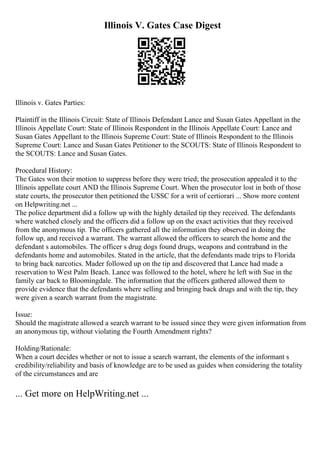 Illinois V. Gates Case Digest
Illinois v. Gates Parties:
Plaintiff in the Illinois Circuit: State of Illinois Defendant Lance and Susan Gates Appellant in the
Illinois Appellate Court: State of Illinois Respondent in the Illinois Appellate Court: Lance and
Susan Gates Appellant to the Illinois Supreme Court: State of Illinois Respondent to the Illinois
Supreme Court: Lance and Susan Gates Petitioner to the SCOUTS: State of Illinois Respondent to
the SCOUTS: Lance and Susan Gates.
Procedural History:
The Gates won their motion to suppress before they were tried; the prosecution appealed it to the
Illinois appellate court AND the Illinois Supreme Court. When the prosecutor lost in both of those
state courts, the prosecutor then petitioned the USSC for a writ of certiorari ... Show more content
on Helpwriting.net ...
The police department did a follow up with the highly detailed tip they received. The defendants
where watched closely and the officers did a follow up on the exact activities that they received
from the anonymous tip. The officers gathered all the information they observed in doing the
follow up, and received a warrant. The warrant allowed the officers to search the home and the
defendant s automobiles. The officer s drug dogs found drugs, weapons and contraband in the
defendants home and automobiles. Stated in the article, that the defendants made trips to Florida
to bring back narcotics. Mader followed up on the tip and discovered that Lance had made a
reservation to West Palm Beach. Lance was followed to the hotel, where he left with Sue in the
family car back to Bloomingdale. The information that the officers gathered allowed them to
provide evidence that the defendants where selling and bringing back drugs and with the tip, they
were given a search warrant from the magistrate.
Issue:
Should the magistrate allowed a search warrant to be issued since they were given information from
an anonymous tip, without violating the Fourth Amendment rights?
Holding/Rationale:
When a court decides whether or not to issue a search warrant, the elements of the informant s
credibility/reliability and basis of knowledge are to be used as guides when considering the totality
of the circumstances and are
... Get more on HelpWriting.net ...
 