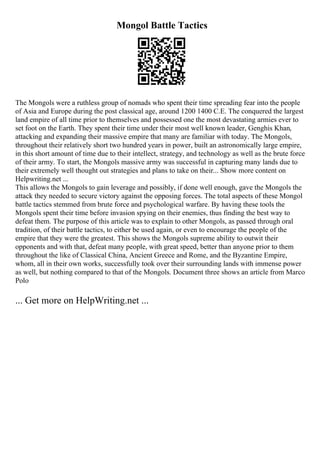 Mongol Battle Tactics
The Mongols were a ruthless group of nomads who spent their time spreading fear into the people
of Asia and Europe during the post classical age, around 1200 1400 C.E. The conquered the largest
land empire of all time prior to themselves and possessed one the most devastating armies ever to
set foot on the Earth. They spent their time under their most well known leader, Genghis Khan,
attacking and expanding their massive empire that many are familiar with today. The Mongols,
throughout their relatively short two hundred years in power, built an astronomically large empire,
in this short amount of time due to their intellect, strategy, and technology as well as the brute force
of their army. To start, the Mongols massive army was successful in capturing many lands due to
their extremely well thought out strategies and plans to take on their... Show more content on
Helpwriting.net ...
This allows the Mongols to gain leverage and possibly, if done well enough, gave the Mongols the
attack they needed to secure victory against the opposing forces. The total aspects of these Mongol
battle tactics stemmed from brute force and psychological warfare. By having these tools the
Mongols spent their time before invasion spying on their enemies, thus finding the best way to
defeat them. The purpose of this article was to explain to other Mongols, as passed through oral
tradition, of their battle tactics, to either be used again, or even to encourage the people of the
empire that they were the greatest. This shows the Mongols supreme ability to outwit their
opponents and with that, defeat many people, with great speed, better than anyone prior to them
throughout the like of Classical China, Ancient Greece and Rome, and the Byzantine Empire,
whom, all in their own works, successfully took over their surrounding lands with immense power
as well, but nothing compared to that of the Mongols. Document three shows an article from Marco
Polo
... Get more on HelpWriting.net ...
 