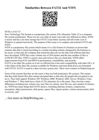 Similarities Between FAT32 And NTFS
NFTS vs FAT 32
New Technology File System is a proprietary file system, File Allocation Table 32 is a computer
file system architecture. These two are very alike in some ways and very different in others. NTFS
is newer and has a lot more storage but FAT32 is has better security and still works even if
Windows is opened incorrectly. The purpose of this essay is to compare and contrast FAT32 and
NTFS.
NTFS is a proprietary file system which means it is a file format of a business or person that
contains data that is stored according to a certain encoding scheme, designed by the business to
be secret, so that only the company that stored the data can see the data with software that they
have developed. NTFS has a max volume size of 264 clusters and the max number of files is
4,294,967,295 files. NTFS is used to store and retrieve files on a hard disk. NTFS offers
improvements from FAT and HPFS in performance, extendibility, and security.
FAT32 is an older file system so it isn t as efficient but it has more compatibility with other OS s. It
is the oldest of the three file systems available for Windows and most flash drives are formatted
with FAT32. FAT32 is used as a data recovery system and... Show more content on Helpwriting.net
...
Some of the reasons that they are the same is they are both proprietary file systems. This means
that they both format files that contain encrypted data so that only the people that encrypted it can
see it. They both support Windows XP, Windows 2000, Windows 2003, Server, Windows Vista,
and Windows 7. They both have a limit of 255 characters for a file name. They also have many
differences including max volume size, max files on volume, max file size, max number of clusters,
etc. NTFS has many things that FAT32 doesn t, including alternate streams, compression,
encryption, object permissions, disk quotas, sparse files, reparse points, volume mount points, built
in security, and
... Get more on HelpWriting.net ...
 