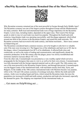 вЂњWhy Byzantine Economy Remained One of the Most Powerful...
Why Byzantine economy remained one of the most powerful in Europe through Early Middle Ages?
The Byzantine cconomy was one of the largest systems throughout Europe and the Mediterannean
for many centuries. Both local and international trade were of huge importance for the Byzantine
Empire. Lower class, including traders, depended on the upper class. Their need of the foreign
goods in order to stay in Local trade was much less popular. Throughout the fourth and sixth
centuries, long distance trade was operating successfully, until the plague appeared, which killed
around one third of the citizens in the Byzantine Empire, and ruined the trade networks. The
Byzantine economy had recovered in the tenth century, and Italian merchants ... Show more content
on Helpwriting.net ...
The Byzantines considered land a common resource, not to be bought or sold, but it is valuable
only if the men were invesing in it. The biggest loss of the inhabitants and land was in 541 due to
the plague, where Constantinopole lost 40 % of its inhabitants. It affected both cities and
countryside, as well as the routes of trading and communication, and significantly shrank the
economic production. In the 9th century after the plague, peace was slowly reestablished and
territories started to increase (Bryer 101 113).
From the other side, Constantinople was presented as a very wealthy capital which served as
propaganda for the foreigners that came to visit it, as well as for their own citizens. Constantinopole
was fully decorated with the foreign imported material such as silk or gold. The 10th century was
one of the most powerful in the Byzantine Empire history, and through that period, Constantinopole
was the biggest centre of the international trade, with merchants mostly from Italy, Syria, and
Bulgaria. In the middle of the 10th century international trade with Muslims became very popular,
while in the 11th and 12th century economy of exchange took place. Before the ninth and tenth
century, Arabs were invading Egypt and Syria, which ruined the Byzantine trade, but since the
population size increased in ninth and tenth century, production and trade also increased, especially
the demand for grain. The shipping was important for the international trade, so
... Get more on HelpWriting.net ...
 