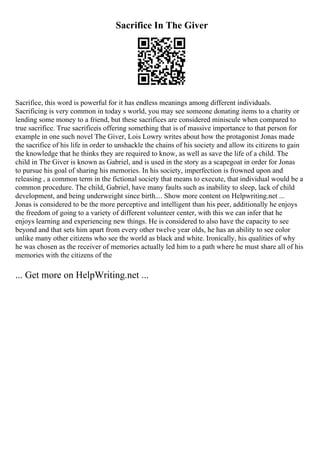 Sacrifice In The Giver
Sacrifice, this word is powerful for it has endless meanings among different individuals.
Sacrificing is very common in today s world, you may see someone donating items to a charity or
lending some money to a friend, but these sacrifices are considered miniscule when compared to
true sacrifice. True sacrificeis offering something that is of massive importance to that person for
example in one such novel The Giver, Lois Lowry writes about how the protagonist Jonas made
the sacrifice of his life in order to unshackle the chains of his society and allow its citizens to gain
the knowledge that he thinks they are required to know, as well as save the life of a child. The
child in The Giver is known as Gabriel, and is used in the story as a scapegoat in order for Jonas
to pursue his goal of sharing his memories. In his society, imperfection is frowned upon and
releasing , a common term in the fictional society that means to execute, that individual would be a
common procedure. The child, Gabriel, have many faults such as inability to sleep, lack of child
development, and being underweight since birth.... Show more content on Helpwriting.net ...
Jonas is considered to be the more perceptive and intelligent than his peer, additionally he enjoys
the freedom of going to a variety of different volunteer center, with this we can infer that he
enjoys learning and experiencing new things. He is considered to also have the capacity to see
beyond and that sets him apart from every other twelve year olds, he has an ability to see color
unlike many other citizens who see the world as black and white. Ironically, his qualities of why
he was chosen as the receiver of memories actually led him to a path where he must share all of his
memories with the citizens of the
... Get more on HelpWriting.net ...
 
