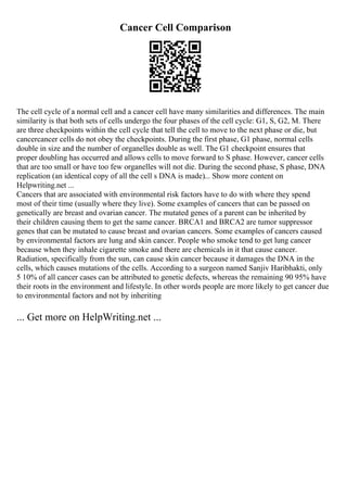 Cancer Cell Comparison
The cell cycle of a normal cell and a cancer cell have many similarities and differences. The main
similarity is that both sets of cells undergo the four phases of the cell cycle: G1, S, G2, M. There
are three checkpoints within the cell cycle that tell the cell to move to the next phase or die, but
cancercancer cells do not obey the checkpoints. During the first phase, G1 phase, normal cells
double in size and the number of organelles double as well. The G1 checkpoint ensures that
proper doubling has occurred and allows cells to move forward to S phase. However, cancer cells
that are too small or have too few organelles will not die. During the second phase, S phase, DNA
replication (an identical copy of all the cell s DNA is made)... Show more content on
Helpwriting.net ...
Cancers that are associated with environmental risk factors have to do with where they spend
most of their time (usually where they live). Some examples of cancers that can be passed on
genetically are breast and ovarian cancer. The mutated genes of a parent can be inherited by
their children causing them to get the same cancer. BRCA1 and BRCA2 are tumor suppressor
genes that can be mutated to cause breast and ovarian cancers. Some examples of cancers caused
by environmental factors are lung and skin cancer. People who smoke tend to get lung cancer
because when they inhale cigarette smoke and there are chemicals in it that cause cancer.
Radiation, specifically from the sun, can cause skin cancer because it damages the DNA in the
cells, which causes mutations of the cells. According to a surgeon named Sanjiv Haribhakti, only
5 10% of all cancer cases can be attributed to genetic defects, whereas the remaining 90 95% have
their roots in the environment and lifestyle. In other words people are more likely to get cancer due
to environmental factors and not by inheriting
... Get more on HelpWriting.net ...
 