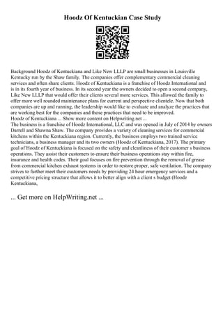 Hoodz Of Kentuckian Case Study
Background Hoodz of Kentuckiana and Like New LLLP are small businesses in Louisville
Kentucky run by the Shaw family. The companies offer complementary commercial cleaning
services and often share clients. Hoodz of Kentuckiana is a franchise of Hoodz International and
is in its fourth year of business. In its second year the owners decided to open a second company,
Like New LLLP that would offer their clients several more services. This allowed the family to
offer more well rounded maintenance plans for current and perspective clientele. Now that both
companies are up and running, the leadership would like to evaluate and analyze the practices that
are working best for the companies and those practices that need to be improved.
Hoodz of Kentuckiana ... Show more content on Helpwriting.net ...
The business is a franchise of Hoodz International, LLC and was opened in July of 2014 by owners
Darrell and Shawna Shaw. The company provides a variety of cleaning services for commercial
kitchens within the Kentuckiana region. Currently, the business employs two trained service
technicians, a business manager and its two owners (Hoodz of Kentuckiana, 2017). The primary
goal of Hoodz of Kentuckiana is focused on the safety and cleanliness of their customer s business
operations. They assist their customers to ensure their business operations stay within fire,
insurance and health codes. Their goal focuses on fire prevention through the removal of grease
from commercial kitchen exhaust systems in order to restore proper, safe ventilation. The company
strives to further meet their customers needs by providing 24 hour emergency services and a
competitive pricing structure that allows it to better align with a client s budget (Hoodz
Kentuckiana,
... Get more on HelpWriting.net ...
 