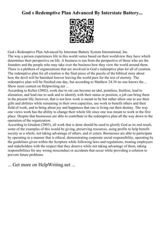 God s Redemptive Plan Advanced By Interstate Battery...
God s Redemptive Plan Advanced by Interstate Battery System International, Inc.
The way a person experiences life in this world varies based on their worldview they have which
determines their perspective on life. A business is run from the perspective of those who are the
founders and the people who may take over the business how they view the world around them.
There is a plethora of organizations that are involved in God s redemptive plan for all of creation.
The redemptive plan for all creation is the final piece of the puzzle of the biblical story about
how the devil will be banished forever leaving the world pure for the rest of eternity. The
redemptive plan will be finished one day, but according to Matthew 24:36 no one knows the ...
Show more content on Helpwriting.net ...
According to Keller (2002), work due to sin can become an idol, pointless, fruitless, lead to
alienation, and lead one to seek and to identify with their status or position, a job can bring them
in the present life; however, that is not how work is meant to be but rather allow one to use their
gifts and abilities while remaining in their own capacities, use work to benefit others and their
field of work, and to bring about joy and happiness that one is living out their destiny. The way
one views work has the ability to change their whole life since one was meant to work in the first
place. Despite that businesses are able to contribute to the redemptive plan all the way down to the
operation of the organization.
According to Grudem (2003), all work that is done should be used to glorify God as its end result,
some of the examples of this would be giving, preserving resources, using profits to help benefit
society as a whole, not taking advantage of others, and et cetera. Businesses are able to participate
by operating in a manner that is ethical, demonstrating corporate social responsibility, operating by
the guidelines given within the Scripture while following laws and regulations, treating employees
and stakeholders with the respect that they deserve while not taking advantage of them, taking
responsibilities for any wrong misconduct or accidents that occur while providing a solution to
prevent future problems
... Get more on HelpWriting.net ...
 