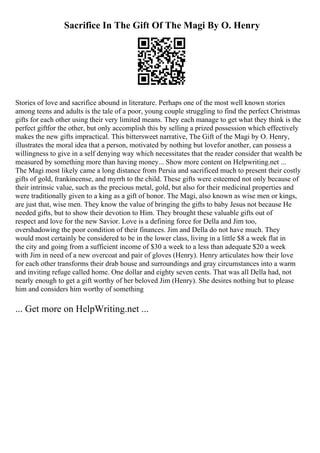 Sacrifice In The Gift Of The Magi By O. Henry
Stories of love and sacrifice abound in literature. Perhaps one of the most well known stories
among teens and adults is the tale of a poor, young couple struggling to find the perfect Christmas
gifts for each other using their very limited means. They each manage to get what they think is the
perfect giftfor the other, but only accomplish this by selling a prized possession which effectively
makes the new gifts impractical. This bittersweet narrative, The Gift of the Magi by O. Henry,
illustrates the moral idea that a person, motivated by nothing but lovefor another, can possess a
willingness to give in a self denying way which necessitates that the reader consider that wealth be
measured by something more than having money... Show more content on Helpwriting.net ...
The Magi most likely came a long distance from Persia and sacrificed much to present their costly
gifts of gold, frankincense, and myrrh to the child. These gifts were esteemed not only because of
their intrinsic value, such as the precious metal, gold, but also for their medicinal properties and
were traditionally given to a king as a gift of honor. The Magi, also known as wise men or kings,
are just that, wise men. They know the value of bringing the gifts to baby Jesus not because He
needed gifts, but to show their devotion to Him. They brought these valuable gifts out of
respect and love for the new Savior. Love is a defining force for Della and Jim too,
overshadowing the poor condition of their finances. Jim and Della do not have much. They
would most certainly be considered to be in the lower class, living in a little $8 a week flat in
the city and going from a sufficient income of $30 a week to a less than adequate $20 a week
with Jim in need of a new overcoat and pair of gloves (Henry). Henry articulates how their love
for each other transforms their drab house and surroundings and gray circumstances into a warm
and inviting refuge called home. One dollar and eighty seven cents. That was all Della had, not
nearly enough to get a gift worthy of her beloved Jim (Henry). She desires nothing but to please
him and considers him worthy of something
... Get more on HelpWriting.net ...
 
