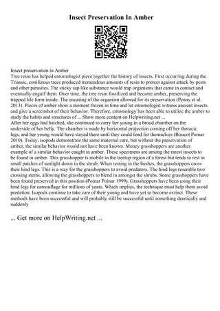Insect Preservation In Amber
Insect preservation in Amber
Tree resin has helped entomologist piece together the history of insects. First occurring during the
Triassic, coniferous trees produced tremendous amounts of resin to protect against attack by pests
and other parasites. The sticky sap like substance would trap organisms that came in contact and
eventually engulf them. Over time, the tree resin fossilized and became amber, preserving the
trapped life form inside. The encasing of the organism allowed for its preservation (Penny et al.
2013). Pieces of amber show a moment frozen in time and let entomologist witness ancient insects
and give a screenshot of their behavior. Therefore, entomology has been able to utilize the amber to
study the habits and structures of ... Show more content on Helpwriting.net ...
After her eggs had hatched, she continued to carry her young in a brood chamber on the
underside of her belly. The chamber is made by horizontal projection coming off her thoracic
legs, and her young would have stayed there until they could fend for themselves (Boucot Poinar
2010). Today, isopods demonstrate the same maternal care, but without the preservation of
amber, the similar behavior would not have been known. Money grasshoppers are another
example of a similar behavior caught in amber. These specimens are among the rarest insects to
be found in amber. This grasshopper is mobile in the treetop region of a forest but tends to rest in
small patches of sunlight down in the shrub. When resting in the bushes, the grasshoppers cross
their hind legs. This is a way for the grasshoppers to avoid predators. The hind legs resemble two
crossing stems, allowing the grasshoppers to blend in amongst the shrubs. Some grasshoppers have
been found preserved in this position (Poinar Poinar 1999). Grasshoppers have been using their
hind legs for camouflage for millions of years. Which implies, the technique must help them avoid
predation. Isopods continue to take care of their young and have yet to become extinct. These
methods have been successful and will probably still be successful until something drastically and
suddenly
... Get more on HelpWriting.net ...
 