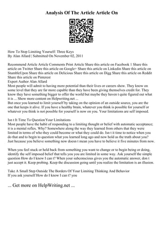 Analysis Of The Article Article On
How To Stop Limiting Yourself: Three Keys
By Alan Allard | Submitted On November 02, 2011
Recommend Article Article Comments Print Article Share this article on Facebook 1 Share this
article on Twitter Share this article on Google+ Share this article on Linkedin Share this article on
StumbleUpon Share this article on Delicious Share this article on Digg Share this article on Reddit
Share this article on Pinterest
Expert Author Alan Allard
Most people will admit to having more potential than their lives or careers show. They know on
some level that they are far more capable than they have been giving themselves credit for. They
know they have something bigger to offer the world but maybe they haven t quite figured out what
it is ... Show more content on Helpwriting.net ...
But once you learned to limit yourself by taking on the opinion of an outside source, you are the
one that keeps it alive. If you have a healthy brain, whatever you think is possible for yourself or
whatever you think is not possible for yourself is now on you. Your limitations are self imposed.
Isn t It Time To QuestionYour Limitations
Most people have the habit of responding to a limiting thought or belief with automatic acceptance;
it is a mental reflex. Why? Somewhere along the way they learned from others that they were
limited in terms of who they could become or what they could do. Isn t it time to notice when you
do that and to begin to question what you learned long ago and now hold as the truth about you?
Just because you believe something now doesn t mean you have to believe it five minutes from now.
When you feel stuck or held back from something you want to change or to begin being or doing,
identify the self imposed belief that tells you you are limited in some way. Ask yourself the simple
question How do I know I can t? When your subconscious gives you the automatic answer, don t
just accept it. Keep probing. Keep the discussion going until you realize the limitation is an illusion.
Take A Small Step Outside The Borders Of Your Limiting Thinking And Behavior
If you ask yourself How do I know I can t? you
... Get more on HelpWriting.net ...
 