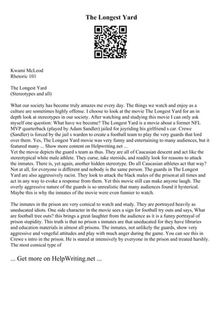 The Longest Yard
Kwami McLeod
Rhetoric 101
The Longest Yard
(Stereotypes and all)
What our society has become truly amazes me every day. The things we watch and enjoy as a
culture are sometimes highly offense. I choose to look at the movie The Longest Yard for an in
depth look at stereotypes in our society. After watching and studying this movie I can only ask
myself one question: What have we become? The Longest Yard is a movie about a former NFL
MVP quarterback (played by Adam Sandler) jailed for joyriding his girlfriend s car. Crewe
(Sandler) is forced by the jail s warden to create a football team to play the very guards that lord
over them. Yes, The Longest Yard movie was very funny and entertaining to many audiences, but it
featured many ... Show more content on Helpwriting.net ...
Yet the movie depicts the guard s team as thus. They are all of Caucasian descent and act like the
stereotypical white male athlete. They curse, take steroids, and readily look for reasons to attack
the inmates. There is, yet again, another hidden stereotype. Do all Caucasian athletes act that way?
Not at all, for everyone is different and nobody is the same person. The guards in The Longest
Yard are also aggressively racist. They look to attack the black males of the prisonat all times and
act in any way to evoke a response from them. Yet this movie still can make anyone laugh. The
overly aggressive nature of the guards is so unrealistic that many audiences found it hysterical.
Maybe this is why the inmates of the movie were even funnier to watch.
The inmates in the prison are very comical to watch and study. They are portrayed heavily as
uneducated idiots. One side character in the movie sees a sign for football try outs and says, What
are football tree outs? this brings a great laughter from the audience as it is a funny portrayal of
prison stupidity. This truth is that no prison s inmates are that uneducated for they have libraries
and education materials in almost all prisons. The inmates, not unlikely the guards, show very
aggressive and vengeful attitudes and play with much anger during the game. You can see this in
Crewe s intro in the prison. He is stared at intensively by everyone in the prison and treated harshly.
The most comical type of
... Get more on HelpWriting.net ...
 