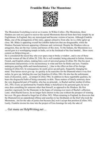 Franklin Blake The Moonstone
The Moonstone Everything is never as it seems. In Wilkie Collin s The Moonstone, three
Hindoos are sent on a quest to recover the sacred Moonstone thieved from their holy temple by an
Englishman. In England, they are stereotyped and become victims of racism. Although Franklin
Blake, one of the protagonists of this story, appears attractive from afar, he is a little uglier up
close. Mr. Blake is appealing overall but exhibits behaviors that are disagreeable, while the
Hindoos fluctuate between appearing villainous and victimized. Despite the Hindoos roles as
antagonist, they are the true victims and heroes of this story. To the Indians, the Moonstone is a
sacred gem in a worshipping temple in India, set in the forehead of the four handed... Show more
content on Helpwriting.net ...
He is considered the nicest boy who ever spun a top or broke a window , and is one of those
men the women all like (Collins 29, 218). He is well rounded, being educated in Italian, German,
French, and English culture, making him a sort of universal genius (Collins 30). One his most
detrimental characteristics in his inconsistency in what and how he thinks and acts. Franklin
undergoes puzzling shifts and transformations [...] due to the effect on him of his foreign
training (Collins 62). In consequence, he easily gives up and quits, frequently changing his
mind. True heroes never give up. As quickly as he searcches for the Diamond when it was first
stolen, he gave up, labeling the case [as] hopeless (Collins 106). He also has the unfortunate
traits of discretion, and [... a] temper (Collins 396). In addition to these regrettable qualities, he
bears the disgraceful habit of being constantly in debt. These matters of family notoriety show
the very disgraceful part of Franklin, who has no principle , to Rachel and her mother (Collins
263, 395). Every act performed by Franklin Blake is beneficial to his personal gain; he never
once does something for someone other than himself, as opposed to the Hindoos. He first
searches vigorously for the Diamond, in the hopes of winning over more of Rachel s affection.
Later, when Rachel leaves, he no longer feels interest in the case without the prospect of winning
her over. He goes abroad to forget her (Collins 342). When returning to England, he discovers that
the Diamond [is] an unpardoned offense and searches to lay [his]hands on the thief who took the
Moonstone , not for the sake of justice but because [he] won t accept that position (Collins 345).
Lastly, Franklin invests his time into the project of Ezra Jennings for only the sake of
... Get more on HelpWriting.net ...
 