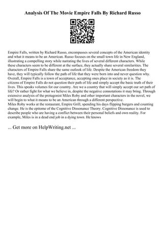 Analysis Of The Movie Empire Falls By Richard Russo
Empire Falls, written by Richard Russo, encompasses several concepts of the American identity
and what it means to be an American. Russo focuses on the small town life in New England,
illustrating a compelling story while narrating the lives of several different characters. While
these characters seem to be different at the surface, they actually share several similarities. The
characters of Empire Falls share the same outlook of life. Despite the American freedom they
have, they will typically follow the path of life that they were born into and never question why.
Overall, Empire Falls is a town of acceptance, accepting ones place in society as it is. The
citizens of Empire Falls do not question their path of life and simply accept the basic truth of their
lives. This speaks volumes for our country. Are we a country that will simply accept our set path of
life? Or rather fight for what we believe in, despite the negative connotations it may bring. Through
extensive analysis of the protagonist Miles Roby and other important characters in the novel, we
will begin to what it means to be an American through a different perspective.
Miles Roby works at the restaurant, Empire Grill, spending his days flipping burgers and counting
change. He is the epitome of the Cognitive Dissonance Theory. Cognitive Dissonance is used to
describe people who are having a conflict between their personal beliefs and own reality. For
example, Miles is in a dead end job in a dying town. He knows
... Get more on HelpWriting.net ...
 