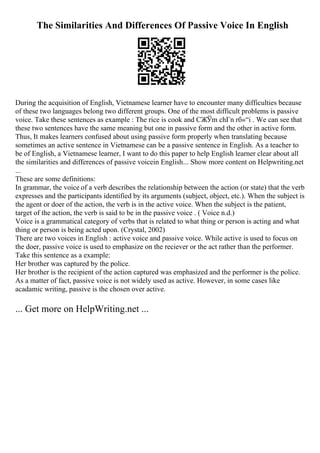 The Similarities And Differences Of Passive Voice In English
During the acquisition of English, Vietnamese learner have to encounter many difficulties because
of these two languages belong two different groups. One of the most difficult problems is passive
voice. Take these sentences as example : The rice is cook and CЖЎm chГn rб»“i . We can see that
these two sentences have the same meaning but one in passive form and the other in active form.
Thus, It makes learners confused about using passive form properly when translating because
sometimes an active sentence in Vietnamese can be a passive sentence in English. As a teacher to
be of English, a Vietnamese learner, I want to do this paper to help English learner clear about all
the similarities and differences of passive voicein English... Show more content on Helpwriting.net
...
These are some definitions:
In grammar, the voice of a verb describes the relationship between the action (or state) that the verb
expresses and the participants identified by its arguments (subject, object, etc.). When the subject is
the agent or doer of the action, the verb is in the active voice. When the subject is the patient,
target of the action, the verb is said to be in the passive voice . ( Voice n.d.)
Voice is a grammatical category of verbs that is related to what thing or person is acting and what
thing or person is being acted upon. (Crystal, 2002)
There are two voices in English : active voice and passive voice. While active is used to focus on
the doer, passive voice is used to emphasize on the reciever or the act rather than the performer.
Take this sentence as a example:
Her brother was captured by the police.
Her brother is the recipient of the action captured was emphasized and the performer is the police.
As a matter of fact, passive voice is not widely used as active. However, in some cases like
acadamic writing, passive is the chosen over active.
... Get more on HelpWriting.net ...
 