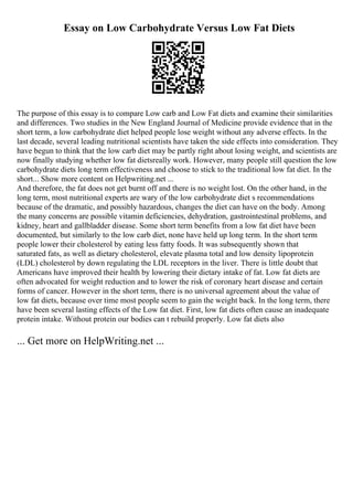 Essay on Low Carbohydrate Versus Low Fat Diets
The purpose of this essay is to compare Low carb and Low Fat diets and examine their similarities
and differences. Two studies in the New England Journal of Medicine provide evidence that in the
short term, a low carbohydrate diet helped people lose weight without any adverse effects. In the
last decade, several leading nutritional scientists have taken the side effects into consideration. They
have begun to think that the low carb diet may be partly right about losing weight, and scientists are
now finally studying whether low fat dietsreally work. However, many people still question the low
carbohydrate diets long term effectiveness and choose to stick to the traditional low fat diet. In the
short... Show more content on Helpwriting.net ...
And therefore, the fat does not get burnt off and there is no weight lost. On the other hand, in the
long term, most nutritional experts are wary of the low carbohydrate diet s recommendations
because of the dramatic, and possibly hazardous, changes the diet can have on the body. Among
the many concerns are possible vitamin deficiencies, dehydration, gastrointestinal problems, and
kidney, heart and gallbladder disease. Some short term benefits from a low fat diet have been
documented, but similarly to the low carb diet, none have held up long term. In the short term
people lower their cholesterol by eating less fatty foods. It was subsequently shown that
saturated fats, as well as dietary cholesterol, elevate plasma total and low density lipoprotein
(LDL) cholesterol by down regulating the LDL receptors in the liver. There is little doubt that
Americans have improved their health by lowering their dietary intake of fat. Low fat diets are
often advocated for weight reduction and to lower the risk of coronary heart disease and certain
forms of cancer. However in the short term, there is no universal agreement about the value of
low fat diets, because over time most people seem to gain the weight back. In the long term, there
have been several lasting effects of the Low fat diet. First, low fat diets often cause an inadequate
protein intake. Without protein our bodies can t rebuild properly. Low fat diets also
... Get more on HelpWriting.net ...
 