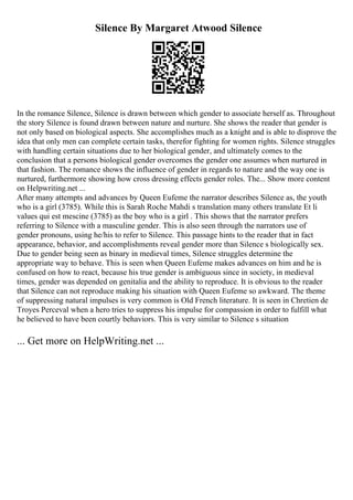 Silence By Margaret Atwood Silence
In the romance Silence, Silence is drawn between which gender to associate herself as. Throughout
the story Silence is found drawn between nature and nurture. She shows the reader that gender is
not only based on biological aspects. She accomplishes much as a knight and is able to disprove the
idea that only men can complete certain tasks, therefor fighting for women rights. Silence struggles
with handling certain situations due to her biological gender, and ultimately comes to the
conclusion that a persons biological gender overcomes the gender one assumes when nurtured in
that fashion. The romance shows the influence of gender in regards to nature and the way one is
nurtured, furthermore showing how cross dressing effects gender roles. The... Show more content
on Helpwriting.net ...
After many attempts and advances by Queen Eufeme the narrator describes Silence as, the youth
who is a girl (3785). While this is Sarah Roche Mahdi s translation many others translate Et li
values qui est mescine (3785) as the boy who is a girl . This shows that the narrator prefers
referring to Silence with a masculine gender. This is also seen through the narrators use of
gender pronouns, using he/his to refer to Silence. This passage hints to the reader that in fact
appearance, behavior, and accomplishments reveal gender more than Silence s biologically sex.
Due to gender being seen as binary in medieval times, Silence struggles determine the
appropriate way to behave. This is seen when Queen Eufeme makes advances on him and he is
confused on how to react, because his true gender is ambiguous since in society, in medieval
times, gender was depended on genitalia and the ability to reproduce. It is obvious to the reader
that Silence can not reproduce making his situation with Queen Eufeme so awkward. The theme
of suppressing natural impulses is very common is Old French literature. It is seen in Chretien de
Troyes Perceval when a hero tries to suppress his impulse for compassion in order to fulfill what
he believed to have been courtly behaviors. This is very similar to Silence s situation
... Get more on HelpWriting.net ...
 