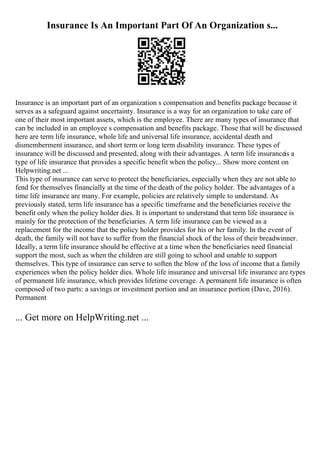 Insurance Is An Important Part Of An Organization s...
Insurance is an important part of an organization s compensation and benefits package because it
serves as a safeguard against uncertainty. Insurance is a way for an organization to take care of
one of their most important assets, which is the employee. There are many types of insurance that
can be included in an employee s compensation and benefits package. Those that will be discussed
here are term life insurance, whole life and universal life insurance, accidental death and
dismemberment insurance, and short term or long term disability insurance. These types of
insurance will be discussed and presented, along with their advantages. A term life insuranceis a
type of life insurance that provides a specific benefit when the policy... Show more content on
Helpwriting.net ...
This type of insurance can serve to protect the beneficiaries, especially when they are not able to
fend for themselves financially at the time of the death of the policy holder. The advantages of a
time life insurance are many. For example, policies are relatively simple to understand. As
previously stated, term life insurance has a specific timeframe and the beneficiaries receive the
benefit only when the policy holder dies. It is important to understand that term life insurance is
mainly for the protection of the beneficiaries. A term life insurance can be viewed as a
replacement for the income that the policy holder provides for his or her family. In the event of
death, the family will not have to suffer from the financial shock of the loss of their breadwinner.
Ideally, a term life insurance should be effective at a time when the beneficiaries need financial
support the most, such as when the children are still going to school and unable to support
themselves. This type of insurance can serve to soften the blow of the loss of income that a family
experiences when the policy holder dies. Whole life insurance and universal life insurance are types
of permanent life insurance, which provides lifetime coverage. A permanent life insurance is often
composed of two parts: a savings or investment portion and an insurance portion (Dave, 2016).
Permanent
... Get more on HelpWriting.net ...
 