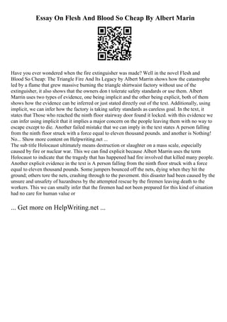 Essay On Flesh And Blood So Cheap By Albert Marin
Have you ever wondered when the fire extinguisher was made? Well in the novel Flesh and
Blood So Cheap: The Triangle Fire And Its Legacy by Albert Marrin shows how the catastrophe
led by a flame that grew massive burning the triangle shirtwaist factory without use of the
extinguisher, it also shows that the owners don t tolerate safety standards or use them. Albert
Marrin uses two types of evidence, one being implicit and the other being explicit, both of them
shows how the evidence can be inferred or just stated directly out of the text. Additionally, using
implicit, we can infer how the factory is taking safety standards as careless goal. In the text, it
states that Those who reached the ninth floor stairway door found it locked. with this evidence we
can infer using implicit that it implies a major concern on the people leaving them with no way to
escape except to die. Another failed mistake that we can imply in the text states A person falling
from the ninth floor struck with a force equal to eleven thousand pounds. and another is Nothing!
No... Show more content on Helpwriting.net ...
The sub title Holocaust ultimately means destruction or slaughter on a mass scale, especially
caused by fire or nuclear war. This we can find explicit because Albert Marrin uses the term
Holocaust to indicate that the tragedy that has happened had fire involved that killed many people.
Another explicit evidence in the text is A person falling from the ninth floor struck with a force
equal to eleven thousand pounds. Some jumpers bounced off the nets, dying when they hit the
ground; others tore the nets, crashing through to the pavement. this disaster had been caused by the
unsure and unsafety of hazardness by the attempted rescue by the firemen leaving death to the
workers. This we can smally infer that the firemen had not been prepared for this kind of situation
had no care for human value or
... Get more on HelpWriting.net ...
 