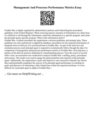 Management And Processes Performance Metrics Essay
Freddie Mac is highly regulated by administrative policies and Federal Register procedural
guidelines of the Federal Register. When receiving massive amounts of information on a daily basis
it is difficult to sift through the information, match the information to a specific program, and create
the principal agents specific program. What is this information tied to?
Freddie Mac s website articulates the organization s mission guidelines and strategic plan. These
guidelines are strict and heavily weighted by deadlines, procedures for the reduction/elimination of
marginal errors in delivery of a securitized loan to Freddie Mac. As part of the interview and
orientation process each principal agent is required to systematically follow through the plan. For
comparison of management and processes performance metrics to Freddie Mac s best practices, a
portion of the delivery period is dedicated to a benchmarking process. Over the course of several
office visits, an assessment was conducted to analyze Freddie Mac s staffing, policy, procedures
and systems. The results were used to gauge the professionalism and expertise of the principle
agent. Additionally, the organization s goals and objectives were assessed to identify any factors
that could potentially jeopardize the success of its principal agent performance in reaching its
goals and objectives of submitting a fully funded loan within the required timeframe. It is less
difficult for a principal agent to adapt to Freddie Mac s
... Get more on HelpWriting.net ...
 