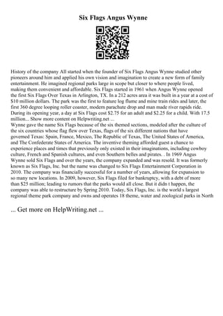 Six Flags Angus Wynne
History of the company All started when the founder of Six Flags Angus Wynne studied other
pioneers around him and applied his own vision and imagination to create a new form of family
entertainment. He imagined regional parks large in scope but closer to where people lived,
making them convenient and affordable. Six Flags started in 1961 when Angus Wynne opened
the first Six Flags Over Texas in Arlington, TX. In a 212 acres area it was built in a year at a cost of
$10 million dollars. The park was the first to feature log flume and mine train rides and later, the
first 360 degree looping roller coaster, modern parachute drop and man made river rapids ride.
During its opening year, a day at Six Flags cost $2.75 for an adult and $2.25 for a child. With 17.5
million... Show more content on Helpwriting.net ...
Wynne gave the name Six Flags because of the six themed sections, modeled after the culture of
the six countries whose flag flew over Texas, flags of the six different nations that have
governed Texas: Spain, France, Mexico, The Republic of Texas, The United States of America,
and The Confederate States of America. The inventive theming afforded guest a chance to
experience places and times that previously only existed in their imaginations, including cowboy
culture, French and Spanish cultures, and even Southern belles and pirates. . In 1969 Angus
Wynne sold Six Flags and over the years, the company expanded and was resold. It was formerly
known as Six Flags, Inc. but the name was changed to Six Flags Entertainment Corporation in
2010. The company was financially successful for a number of years, allowing for expansion to
so many new locations. In 2009, however, Six Flags filed for bankruptcy, with a debt of more
than $25 million; leading to rumors that the parks would all close. But it didn t happen, the
company was able to restructure by Spring 2010. Today, Six Flags, Inc. is the world s largest
regional theme park company and owns and operates 18 theme, water and zoological parks in North
... Get more on HelpWriting.net ...
 