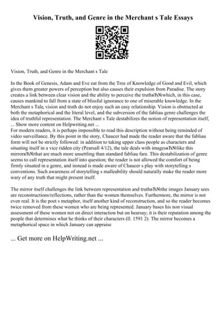 Vision, Truth, and Genre in the Merchant s Tale Essays
Vision, Truth, and Genre in the Merchant s Tale
In the Book of Genesis, Adam and Eve eat from the Tree of Knowledge of Good and Evil, which
gives them greater powers of perception but also causes their expulsion from Paradise. The story
creates a link between clear vision and the ability to perceive the truthвЂ№which, in this case,
causes mankind to fall from a state of blissful ignorance to one of miserable knowledge. In the
Merchant s Tale, vision and truth do not enjoy such an easy relationship. Vision is obstructed at
both the metaphorical and the literal level, and the subversion of the fabliau genre challenges the
idea of truthful representation. The Merchant s Tale destabilizes the notion of representation itself,
... Show more content on Helpwriting.net ...
For modern readers, it is perhaps impossible to read this description without being reminded of
video surveillance. By this point in the story, Chaucer had made the reader aware that the fabliau
form will not be strictly followed: in addition to taking upper class people as characters and
situating itself in a vice ridden city (Pearsall 4/12), the tale deals with imagesвЂ№like this
mirrorвЂ№that are much more unsettling than standard fabliau fare. This destabilization of genre
seems to call representation itself into question; the reader is not allowed the comfort of being
firmly situated in a genre, and instead is made aware of Chaucer s play with storytelling s
conventions. Such awareness of storytelling s malleability should naturally make the reader more
wary of any truth that might present itself.
The mirror itself challenges the link between representation and truthвЂ№the images January sees
are reconstructions/reflections, rather than the women themselves. Furthermore, the mirror is not
even real. It is the poet s metaphor, itself another kind of reconstruction, and so the reader becomes
twice removed from these women who are being represented. January bases his non visual
assessment of these women not on direct interaction but on hearsay; it is their reputation among the
people that determines what he thinks of their characters (ll. 1591 2). The mirror becomes a
metaphorical space in which January can appraise
... Get more on HelpWriting.net ...
 