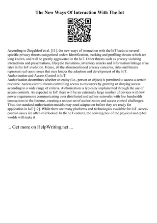 The New Ways Of Interaction With The Iot
According to Ziegeldorf et al. [11], the new ways of interaction with the IoT leads to several
specific privacy threats categorized under: Identification, tracking and profiling threats which are
long known, and will be greatly aggravated in the IoT. Other threats such as privacy violating
interactions and presentations, lifecycle transitions, inventory attacks and information linkage arise
later in the IoT evolution. Hence, all the aforementioned privacy concerns, risks and threats
represent real open issues that may hinder the adoption and development of the IoT.
Authorization and Access Control in IoT
Authorization determines whether an entity (i.e., person or object) is permitted to access a certain
resource. Access control means controlling access to resources by granting or denying access
according to a wide range of criteria. Authorization is typically implemented through the use of
access controls. As expected in IoT there will be an extremely large number of devices with low
power requirements communicating over distributed and ad hoc networks with low bandwidth
connections to the Internet, creating a unique set of authorization and access control challenges.
Thus, the standard authorization models may need adaptation before they are ready for
application in IoT [12]. While there are many platforms and technologies available for IoT, access
control issues are often overlooked. In the IoT context, the convergence of the physical and cyber
worlds will make it
... Get more on HelpWriting.net ...
 