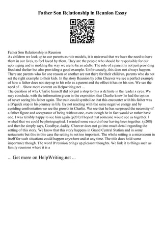 Father Son Relationship in Reunion Essay
Father Son Relationship in Reunion
As children we look up to our parents as role models, it is universal that we have the need to have
them in our lives, to feel loved by them. They are the people who should be responsible for our
upbringing and in molding the way we are to be as adults. The role of a parent is not just providing
food and shelter but also providing a good example. Unfortunately, this does not always happen.
There are parents who for one reason or another are not there for their children, parents who do not
set the right example to their kids. In the story Reunion by John Cheever we see a perfect example
of how a father does not step up to his role as a parent and the effect it has on his son. We see the
need of ... Show more content on Helpwriting.net ...
The question of why Charlie himself did not put a stop to this is definite in the reader s eyes. We
may conclude, with the information given in the exposition that Charlie knew he had the option
of never seeing his father again. The train could symbolize that this encounter with his father was
a В‘quick stop in his journey in life. By not reacting with the same negative energy and by
avoiding confrontation we see the growth in Charlie. We see that he has surpassed the necessity of
a father figure and acceptance of being without one, even though he in fact would ve rather have
one. I was terribly happy to see him again (p207) I hoped that someone would see us together. I
wished that we could be photographed. I wanted some record of our having been together. (p208)
and then he simply says, Goodbye, daddy. Cheever does not go into much detail regarding the
setting of this story. We know that this story happens in Grand Central Station and in some
restaurants but this in this case the setting is not too important. The whole setting is a microcosm in
itself for such situations could happen anywhere and at any time. The title does hold some
importance though. The word В‘reunion brings up pleasant thoughts. We link it to things such as
family reunions where it is a
... Get more on HelpWriting.net ...
 
