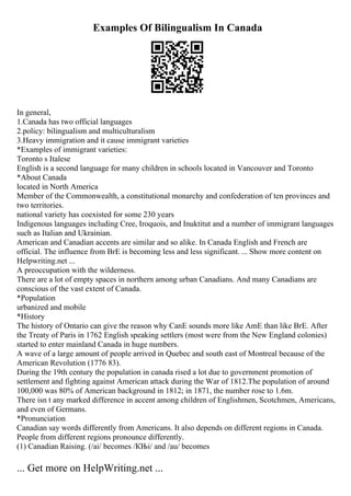 Examples Of Bilingualism In Canada
In general,
1.Canada has two official languages
2.policy: bilingualism and multiculturalism
3.Heavy immigration and it cause immigrant varieties
*Examples of immigrant varieties:
Toronto s Italese
English is a second language for many children in schools located in Vancouver and Toronto
*About Canada
located in North America
Member of the Commonwealth, a constitutional monarchy and confederation of ten provinces and
two territories.
national variety has coexisted for some 230 years
Indigenous languages including Cree, Iroquois, and Inuktitut and a number of immigrant languages
such as Italian and Ukrainian.
American and Canadian accents are similar and so alike. In Canada English and French are
official. The influence from BrE is becoming less and less significant. ... Show more content on
Helpwriting.net ...
A preoccupation with the wilderness.
There are a lot of empty spaces in northern among urban Canadians. And many Canadians are
conscious of the vast extent of Canada.
*Population
urbanized and mobile
*History
The history of Ontario can give the reason why CanE sounds more like AmE than like BrE. After
the Treaty of Paris in 1762 English speaking settlers (most were from the New England colonies)
started to enter mainland Canada in huge numbers.
A wave of a large amount of people arrived in Quebec and south east of Montreal because of the
American Revolution (1776 83).
During the 19th century the population in canada rised a lot due to government promotion of
settlement and fighting against American attack during the War of 1812.The population of around
100,000 was 80% of American background in 1812; in 1871, the number rose to 1.6m.
There isn t any marked difference in accent among children of Englishmen, Scotchmen, Americans,
and even of Germans.
*Pronunciation
Canadian say words differently from Americans. It also depends on different regions in Canada.
People from different regions pronounce differently.
(1) Canadian Raising. (/ai/ becomes /КЊi/ and /au/ becomes
... Get more on HelpWriting.net ...
 