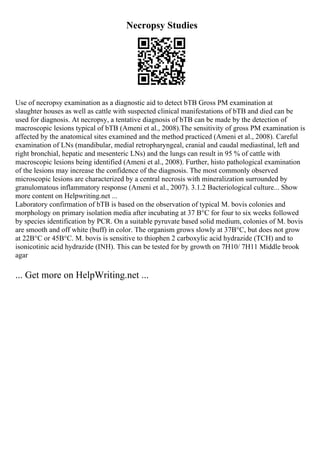 Necropsy Studies
Use of necropsy examination as a diagnostic aid to detect bTB Gross PM examination at
slaughter houses as well as cattle with suspected clinical manifestations of bTB and died can be
used for diagnosis. At necropsy, a tentative diagnosis of bTB can be made by the detection of
macroscopic lesions typical of bTB (Ameni et al., 2008).The sensitivity of gross PM examination is
affected by the anatomical sites examined and the method practiced (Ameni et al., 2008). Careful
examination of LNs (mandibular, medial retropharyngeal, cranial and caudal mediastinal, left and
right bronchial, hepatic and mesenteric LNs) and the lungs can result in 95 % of cattle with
macroscopic lesions being identified (Ameni et al., 2008). Further, histo pathological examination
of the lesions may increase the confidence of the diagnosis. The most commonly observed
microscopic lesions are characterized by a central necrosis with mineralization surrounded by
granulomatous inflammatory response (Ameni et al., 2007). 3.1.2 Bacteriological culture... Show
more content on Helpwriting.net ...
Laboratory confirmation of bTB is based on the observation of typical M. bovis colonies and
morphology on primary isolation media after incubating at 37 В°C for four to six weeks followed
by species identification by PCR. On a suitable pyruvate based solid medium, colonies of M. bovis
are smooth and off white (buff) in color. The organism grows slowly at 37В°C, but does not grow
at 22В°C or 45В°C. M. bovis is sensitive to thiophen 2 carboxylic acid hydrazide (TCH) and to
isonicotinic acid hydrazide (INH). This can be tested for by growth on 7H10/ 7H11 Middle brook
agar
... Get more on HelpWriting.net ...
 