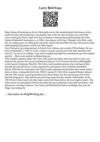 Larry Bird Essay
Many dream of becoming an all star. Having the movie like transformation from being a lowly,
small town boy and turning into a true legend. One of the few that lived this was Larry Bird.
Larry would grow from a small town boy in Indiana to transforming and becoming one of the
National Basketball Association s, or NBA s best players of all time. Through Larry Bird s early
life, his college years, his NBA glory and rivals, and his life post NBA all come into account when
understanding the greatness of this true NBA legend.
Larry Bird grew up young and poor in French Lick, Indiana, just outside of West Baden. He was
born on December 7, 1956 (1). Larry s family was poor, just like all of the other families in his
town (2). As one of six siblings, Larry had to compete and fight for everything he got. His original
sport he ... Show more content on Helpwriting.net ...
They needed a dynamic player like Larry who could carry them, and Larry did (3). Larry won
rookie of the year his first season, and led the Celtics to a 64 18 record, but lost to Philadelphia
in the Eastern Conference Playoffs. The Celtics really needed someone who could assist Bird
and take the load off of him, so they acquired two post players, Kevin McHale and Robert
Parrish. With the trio of greatness, the Celtics easily surpassed anything that other teams tried to
throw at them, winning the title in the 1980 81 season (3). The Celtics acquired Dennis Johnson
after the 1982 season, a point guard that Larry liked. Dennis was the missing piece the Celtics
had been longing for. They had the post and wing talent, but they needed a ball handler. In the
1983 84 the Celtics faced a foe they hadn t seen in the finals before, the Los Angeles Lakers. The
Lakers team was jam packed with all star talent, but one in particular Larry had seen before. And
that person was Magic Johnson. The Celtics and Bird beat the Lakers and Magic that year, but
Magic was looking for
... Get more on HelpWriting.net ...
 