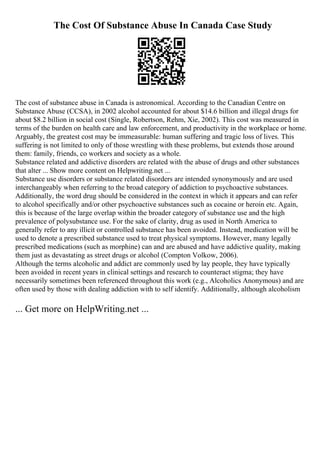 The Cost Of Substance Abuse In Canada Case Study
The cost of substance abuse in Canada is astronomical. According to the Canadian Centre on
Substance Abuse (CCSA), in 2002 alcohol accounted for about $14.6 billion and illegal drugs for
about $8.2 billion in social cost (Single, Robertson, Rehm, Xie, 2002). This cost was measured in
terms of the burden on health care and law enforcement, and productivity in the workplace or home.
Arguably, the greatest cost may be immeasurable: human suffering and tragic loss of lives. This
suffering is not limited to only of those wrestling with these problems, but extends those around
them: family, friends, co workers and society as a whole.
Substance related and addictive disorders are related with the abuse of drugs and other substances
that alter ... Show more content on Helpwriting.net ...
Substance use disorders or substance related disorders are intended synonymously and are used
interchangeably when referring to the broad category of addiction to psychoactive substances.
Additionally, the word drug should be considered in the context in which it appears and can refer
to alcohol specifically and/or other psychoactive substances such as cocaine or heroin etc. Again,
this is because of the large overlap within the broader category of substance use and the high
prevalence of polysubstance use. For the sake of clarity, drug as used in North America to
generally refer to any illicit or controlled substance has been avoided. Instead, medication will be
used to denote a prescribed substance used to treat physical symptoms. However, many legally
prescribed medications (such as morphine) can and are abused and have addictive quality, making
them just as devastating as street drugs or alcohol (Compton Volkow, 2006).
Although the terms alcoholic and addict are commonly used by lay people, they have typically
been avoided in recent years in clinical settings and research to counteract stigma; they have
necessarily sometimes been referenced throughout this work (e.g., Alcoholics Anonymous) and are
often used by those with dealing addiction with to self identify. Additionally, although alcoholism
... Get more on HelpWriting.net ...
 