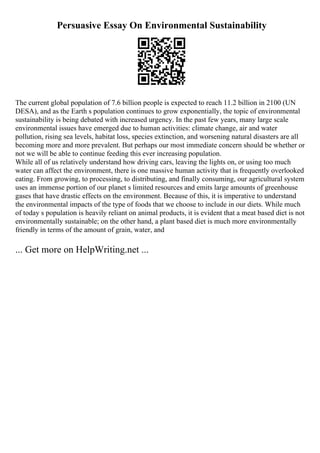 Persuasive Essay On Environmental Sustainability
The current global population of 7.6 billion people is expected to reach 11.2 billion in 2100 (UN
DESA), and as the Earth s population continues to grow exponentially, the topic of environmental
sustainability is being debated with increased urgency. In the past few years, many large scale
environmental issues have emerged due to human activities: climate change, air and water
pollution, rising sea levels, habitat loss, species extinction, and worsening natural disasters are all
becoming more and more prevalent. But perhaps our most immediate concern should be whether or
not we will be able to continue feeding this ever increasing population.
While all of us relatively understand how driving cars, leaving the lights on, or using too much
water can affect the environment, there is one massive human activity that is frequently overlooked
eating. From growing, to processing, to distributing, and finally consuming, our agricultural system
uses an immense portion of our planet s limited resources and emits large amounts of greenhouse
gases that have drastic effects on the environment. Because of this, it is imperative to understand
the environmental impacts of the type of foods that we choose to include in our diets. While much
of today s population is heavily reliant on animal products, it is evident that a meat based diet is not
environmentally sustainable; on the other hand, a plant based diet is much more environmentally
friendly in terms of the amount of grain, water, and
... Get more on HelpWriting.net ...
 