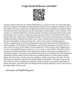 Tragic Death Of Romeo And Juliet
The play, Romeo and Juliet, by William Shakespeare is a tragic love story set in the olden days
about two teenagers from different feuding families falling in love ultimately resulting in both of
their deaths. The story contains lots of supporting characters that contribute to causing the death
of Romeo and Juliet. One character that has a big impact on their deaths is Friar Laurence. Friar
Laurence is a friend to both Romeo and Juliet along with being a priest that marries many of the
townspeople. Friar Laurence s caring personality, gracious motives, and foolish actions lead to
Romeo and Juliet s tragic death. Throughout the play, Friar Laurence demonstrates a caring and
friendly personality to Romeo and Juliet. In act 3 scene 3 Romeo goes to Friar Laurence and tells
him how distraught he is about not being able... Show more content on Helpwriting.net ...
The friar supports Romeo and Juliet being together because he hopes that it will bring the two
families together, The Capulets, and Montagues, and end their generations long feud. In act 2
scene 4 the Friar says, In one respect I ll thy assistant be; For this alliance may so happy prove,
To turn your households rancor to pure love. (Act 2, Scene 4, Lines 90 93). This shows that he
not only wants Romeo and Juliet to be happy but he wants to create peace by bringing the two
households together. This shows strong optimism because the two families have been feuding for
generations and the solution to this seems more complicated than two of the family members
dating, this seems like it would create more problems, which it later does in the story, but The
Friar keeps his optimism that this will end the fueding of the families. This does not go as The
Friar believes it will, it actually goes tragically wrong, resulting in causing the tragic deaths of
Romeo and Juliet. This shows that even though The Friar keeps optimistic views it still results in
the tragic deaths of Romeo and
... Get more on HelpWriting.net ...
 