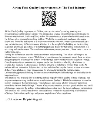 Airline Food Quality Improvements At The Food Industry
Airline Food Quality Improvements Culinary arts are the act of preparing, cooking and
presenting food in the form of a meal. This process is a science with infinite possibilities and no
limits of opportunities. Sullivan (2014) makes the case that food preparation is considered an art.
He defines art as to reveal something hidden . While the preparation of meals can take many
shapes and forms the end means is to allow consumers to consume. People consume meals of a
vast variety for many different reasons. Whether it is the weight lifter bulking up, the traveling
sales man grabbing a quick bite, or a mother preparing a dinner for her family consumption is a
necessary and routine event. The consistent and necessary event provides... Show more content on
Helpwriting.net ...
Having the information provides the foundation of understanding. This allows offerings to be
tailored to meet consumer wants. While food preparation can be considered an art, there are some
mitigating factors affecting what type of food offerings can be made available in certain settings.
Complementary items, necessary to prepare meals, can limit the availability of what can be
offered. For example if a kitchen does not have a fryer it is not able to prepare fried foods. An
airliner will not maintain a fully stocked kitchen and therefore may be limited to microwaveable
dishes. These challenges must be accounted for when determining the culinary menu.
Understanding potential limiting factors can assure the best possible offerings are available for the
target audience.
This analysis will evaluate how a suffering airline, respective to its quality of food offerings, can
improve outcomes using market research and customer feedback. This information can be used to
support changes in their airline menu. These changes can ensure a better consumer perception
toward the airlines food offerings. The use of secondary research, surveys, questionnaires and small
pilot groups can assist the airliner with making changes that meet the target audiences expectations.
This analysis will identify the abstract constructs used to measure acceptability of airline food
offerings. Both culinary offerings and people s opinions of what constitutes
... Get more on HelpWriting.net ...
 