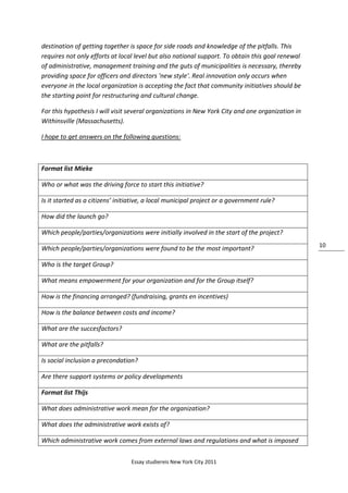 Essay studiereis New York City 2011
10
destination of getting together is space for side roads and knowledge of the pitfalls. This
requires not only efforts at local level but also national support. To obtain this goal renewal
of administrative, management training and the guts of municipalities is necessary, thereby
providing space for officers and directors 'new style'. Real innovation only occurs when
everyone in the local organization is accepting the fact that community initiatives should be
the starting point for restructuring and cultural change.
For this hypothesis I will visit several organizations in New York City and one organization in
Withinsville (Massachusetts).
I hope to get answers on the following questions:
Format list Mieke
Who or what was the driving force to start this initiative?
Is it started as a citizens’ initiative, a local municipal project or a government rule?
How did the launch go?
Which people/parties/organizations were initially involved in the start of the project?
Which people/parties/organizations were found to be the most important?
Who is the target Group?
What means empowerment for your organization and for the Group itself?
How is the financing arranged? (fundraising, grants en incentives)
How is the balance between costs and income?
What are the succesfactors?
What are the pitfalls?
Is social inclusion a precondation?
Are there support systems or policy developments
Format list Thijs
What does administrative work mean for the organization?
What does the administrative work exists of?
Which administrative work comes from external laws and regulations and what is imposed
 