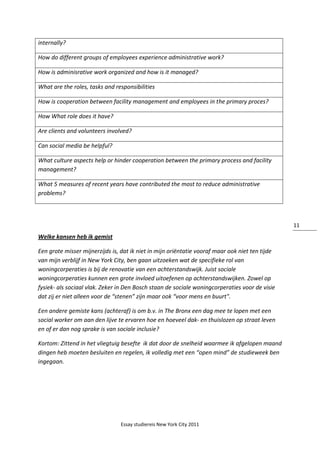 Essay studiereis New York City 2011
11
internally?
How do different groups of employees experience administrative work?
How is adminisrative work organized and how is it managed?
What are the roles, tasks and responsibilities
How is cooperation between facility management and employees in the primary proces?
How What role does it have?
Are clients and volunteers involved?
Can social media be helpful?
What culture aspects help or hinder cooperation between the primary process and facility
management?
What 5 measures of recent years have contributed the most to reduce administrative
problems?
Welke kansen heb ik gemist
Een grote misser mijnerzijds is, dat ik niet in mijn oriëntatie vooraf maar ook niet ten tijde
van mijn verblijf in New York City, ben gaan uitzoeken wat de specifieke rol van
woningcorperaties is bij de renovatie van een achterstandswijk. Juist sociale
woningcorperaties kunnen een grote invloed uitoefenen op achterstandswijken. Zowel op
fysiek- als sociaal vlak. Zeker in Den Bosch staan de sociale woningcorperaties voor de visie
dat zij er niet alleen voor de “stenen” zijn maar ook “voor mens en buurt".
Een andere gemiste kans (achteraf) is om b.v. in The Bronx een dag mee te lopen met een
social worker om aan den lijve te ervaren hoe en hoeveel dak- en thuislozen op straat leven
en of er dan nog sprake is van sociale inclusie?
Kortom: Zittend in het vliegtuig besefte ik dat door de snelheid waarmee ik afgelopen maand
dingen heb moeten besluiten en regelen, ik volledig met een “open mind” de studieweek ben
ingegaan.
 