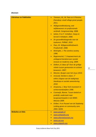 Essay studiereis New York City 2011
12
Bronnen
Literatuur en Publicaties  Timmers, M., M. Paes en H Penninx.
Elsendorp: small village great people.
2011.
 Wijkgezondheidszorg, wat
wijkbewoners en professionals
verbindt. Congresverslag. 2008.
 Sohier, R en P. Schalken. Hoop en
herstel in Brabant. 2008.
 De gezondheidsagenda voor de
toekomst. PVRMZ. 2010.
 Paes, M. Wijkgezondheidswerk.
Proefschrift. 2008.
 Mcknight, J. The careless society.
1996.
 Regenmortel, T. Empowerment als
uitdagend karaktervoor sociale
inclusie en moderne zorg. 2009.
 Oelkers, B. Baas af? Over de grillige
relatie tussen gemeenten en actieve
bewoners. 2007.
 Movisie. Burgers aan het stuur.2010.
 Inclusief. Denken is doen. 1e
editie.Uitgave van de taakgroep
Handicap en sociale samenleving.
2010.
 Draaisma, J. New York investeert in
achterstandswijken.1998.
 Cromwijk, Rianne. Tussen beleid en
praktijk; onderzoek naar
burgerparticipatie in de WMO.
Movisie 2009.
 Kröber, H en Pouwel van de Siepkamp.
Leiding geven en community care.
2004. NIZW.
Websites en links  www.google.nl
 www.wikipedia.org
 www.alternativesnet.org
 www.yai.org
 www.jobpath.org
 