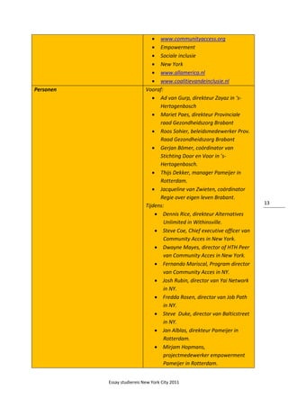 Essay studiereis New York City 2011
13
 www.communityaccess.org
 Empowerment
 Sociale inclusie
 New York
 www.allamerica.nl
 www.coalitievandeinclusie.nl
Personen Vooraf:
 Ad van Gurp, direkteur Zayaz in ‘s-
Hertogenbosch
 Mariet Paes, direkteur Provinciale
raad Gezondheidszorg Brabant
 Roos Sohier, beleidsmedewerker Prov.
Raad Gezondheidszorg Brabant
 Gerjan Bömer, coördinator van
Stichting Door en Voor in ’s-
Hertogenbosch.
 Thijs Dekker, manager Pameijer in
Rotterdam.
 Jacqueline van Zwieten, coördinator
Regie over eigen leven Brabant.
Tijdens:
 Dennis Rice, direkteur Alternatives
Unlimited in Withinsville.
 Steve Coe, Chief executive officer van
Community Acces in New York.
 Dwayne Mayes, director of HTH Peer
van Community Acces in New York.
 Fernando Mariscal, Program director
van Community Acces in NY.
 Josh Rubin, director van Yai Network
in NY.
 Fredda Rosen, director van Job Path
in NY.
 Steve Duke, director van Balticstreet
in NY.
 Jan Alblas, direkteur Pameijer in
Rotterdam.
 Mirjam Hopmans,
projectmedewerker empowerment
Pameijer in Rotterdam.
 