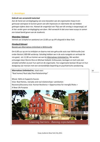 Essay studiereis New York City 2011
14
3. Bevindingen
Gebruik van verzameld materiaal
Aan de hand van verslaglegging van onze bezoeken aan de organisaties hoop ik een
getrouwe weergave te kunnen geven van alle impressies en informatie die wij hebben
gekregen tijdens deze reis. Hoewel de vragenlijst van Thijs aan dit verslag is toegevoegd, zal
ik hier verder geen verslaglegging van doen. Wel verwacht ik dat onze twee essays te samen
een totaal beeld geven van de studiereis.
Maandag 7 februari
Vertrek van Schiphol en aankomst om 13.00 uur op JFK vliegveld in New York.
Dinsdag 8 februari
Bezoek aan Alternatives Unlimited in Withinsville
Om 6.00 uur op om te ontbijten en daarna met een gehuurde auto naar Withinsville (net
onder Boston) 300 KM verderop. Gelukkig hebben we in de auto navigatie en verloopt de
reis goed, om 11.00 uur komen we aan bij Alternatives Unlimited Inc. We worden
ontvangen door Dennis Rice en Michael Seibold. Enthousiast, bevlogen en toch ook zeer
aimabel vertellen zij over hun werk en de organisatie. Hun organisatie bestaat 30 jaar en hun
doelgroep zijn mensen met een verstandelijke beperking en psychiatrische aandoening.
Alternatives Unlimited Inc. staat voor:
“Real homes/ Real Jobs/ Real Relationships”
Missie: Skills en Supports=Succes
Visie: Real Homes, real jobs and real relationships= satisfaction
Recovery/discovery visie: Human Resilience + Opportunities for menigful Roles =
A New Life Purpose
 