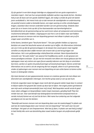 Essay studiereis New York City 2011
15
Zij zijn gestart in een klein dorpje Uxbridge en uitgegroeid tot een grote organisatie in
meerdere regio’s. Veel van hun oorspronkelijk stafleden werken nog steeds bij hen. Hierdoor
heb je aan de basis wel een goede stabiliteit liggen, die nodig is omdat de groei de laatste
jaren verdubbeld is. Het meest trots zijn ze dat mensen de vaardigheden en ondersteuning
als positief ervaren zodat ze betaalde banen, een eigen woning en echte vriendschappen
krijgen, waardoor deze mensen onderdeel worden van een gemeenschap. Ondanks deze
groei zijn ze er tevens trots op dat zij hun basiswaarden van barmhartigheid en
betrokkenheid van de gemeenschap op hun werk (core values of compassion and community-
involvement) behouden hebben. Uitgangspunt voor hen is om te kijken naar wat hebben
gezonde mensen en mensen met een beperking gemeen met elkaar in plaats van je af te
vragen waar verschillen we in.
Echte banen, betekent geen “beschutte banen”. Tien jaar geleden hebben zij rigoureus
besloten om zowel het beschutte wonen als werken op te heffen. Als Alternatives Unlimited
zijn zij er trots op dat de gemeenschappen in de dorpen hen zoveel geven maar tegelijk
vertellen ze erbij dat deze zelfde mensen ook ervaren dat zij veel terug krijgen van
Alternatives. Het is een gelijkwaardige relatie/band die ontstaat. Neem bijvoorbeeld de
renovatie van “de oude molen” van waaruit het hoofdbureau werkt. Je ziet gewoon een
nieuw paradigma ontstaan: Zij zijn met de renovatie niet alleen een nieuw gebouw aan het
opknappen maar wij creëren een open forum waarbij iedereen van het dorp en omstreken
kan leren, werken en spelen (muziekuitvoeringen of toneeluitvoeringen). Dennis vertelt dat
Alternatives net zo sterk is als de omgeving die hun omgeeft, alleen in zo’n gemeenschap
vinden zij oplossingen voor mensen met een beperking om aan echte banen te komen echte
huizen en belangrijke relaties.
Zijn team bestaat uit zeer gepassioneerde mensen en creatieve geesten die met elkaar een
diversiteit aan vaardigheden inbrengen. Een hechte groep waar je van op aan kunt.
Ik heb de vragenlijst naast mij liggen maar merk dat het gesprek vlotter loopt door in contact
te blijven tijdens het gesprek dan steeds op deze lijst te kijken. Het engels praten gerelateerd
aan mijn werk verloopt aanvankelijk (voor mij) stroef. Wat besproken wordt versta ik goed
maar zaken uitleggen en bespreekbaar maken loopt moeizaam, gelukkig heeft Thijs hier
minder last van. Voor wat betreft mijn belangrijkste kernelementen (empowerment en
sociale inclusie) komen we vrij snel tot de kern. Met name hun omkering van het volgende
paradigma zet me aan het denken:
“Namelijk wat kunnen mensen met een beperking doen voor de maatschappij? In plaats van
wat kan de maatschappij doen voor mensen met een beperking?” Het voelt voor mij veel
krachtiger. Het gaat uit van Empowerment. Wat kan jij doen, in plaats van wat heb jij nodig?
Je laat hierbij elke vorm van betutteling door zowel andere burgers als professionals gelijk
los.
 