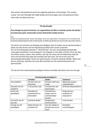Essay studiereis New York City 2011
16
Niet minder indrukwekkend vond ik de volgende gedachten uit het boekje “The careless
society” van John Mcknight (dit zelfde boekje werd mij 6 dagen later ook geadviseerd door
Steve Duke van Balticstreet inc.:
The big thought
Even though we preach inclusion, our organizations do little to actively counter the decline
of community spirit, and provide services that further isolate all of us.
Vert.
Hoewel wij integratie/sociale inclusie verkondigen, doen onze organisaties er weinig aan om te voorkomen dat
de gemeenschapszin/gevoel verder achteruit gaat, en bieden wij diensten aan die ons allen nog verder isoleren.
Hun doel is om te komen van Bonding naar Bridging. Deel uit maken van een gemeenschap in
plaats van alle mensen met een beperking bij elkaar laten wonen of werken.
Een van hun belangrijke diensten is “Shared living”. Een zeer verstandelijk gehandicapte
vrouw gaat samenleven in een jong gezin. Een echtpaar en een baby. Zij leven 24 uur per dag
met elkaar, wonen, slapen, eten, werken, vrije tijd. De vrouw met een beperking zorgt ook
soms voor het kind maar gaat ook overdag naar haar werk. Zie het als een vorm van
persoonsgebondenbudget binnen een gezinssituatie. Het gezin ontvangt 30.000,- dollar voor
kost en inwoning, waardoor de vrouw deel uitmaakt van een samenleving binnen een
gezinssituatie.
Tot slot wil ik het onderstaande paradigma-schema vermelden dat Dennis aan ons mee gaf:
Verschuivende paradigma’s
Verleden Heden Toekomst
Het probleem Persoon met een
beperking
Persoon heeft zorg
nodig
Begrensde of geen
mogelijkheden
Oorzaak van het
probleem
In de persoon zelf In de persoon zijn
beperkingen
Gemeenschapsprobleem
Acties van
paradigma
Classificeren,
samenkomen en
behandelen
Samenkomen,
zorgen voor en
controleerbaar
houden
Ondersteunen,
verbinden en
empoweren
De kracht van de
persoon
Ligt bij de dokter Aangewezen
dienstverleners
In de persoon
Gevolg van het
paradigma
Maak het heel, en
verander het
Hou het stabiel en
bereidt voor tot de
dood
Ontwikkel
vriendschappen
 