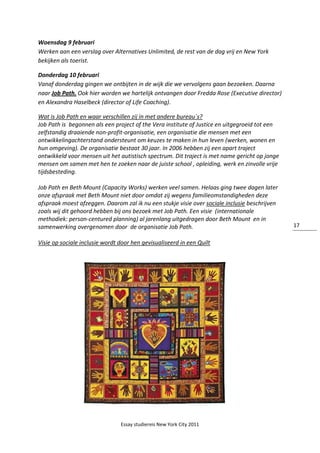 Essay studiereis New York City 2011
17
Woensdag 9 februari
Werken aan een verslag over Alternatives Unlimited, de rest van de dag vrij en New York
bekijken als toerist.
Donderdag 10 februari
Vanaf donderdag gingen we ontbijten in de wijk die we vervolgens gaan bezoeken. Daarna
naar Job Path. Ook hier worden we hartelijk ontvangen door Fredda Rose (Executive director)
en Alexandra Haselbeck (director of Life Coaching).
Wat is Job Path en waar verschillen zij in met andere bureau´s?
Job Path is begonnen als een project of the Vera institute of Justice en uitgegroeid tot een
zelfstandig draaiende non-profit-organisatie, een organisatie die mensen met een
ontwikkelingachterstand ondersteunt om keuzes te maken in hun leven (werken, wonen en
hun omgeving). De organisatie bestaat 30 jaar. In 2006 hebben zij een apart traject
ontwikkeld voor mensen uit het autistisch spectrum. Dit traject is met name gericht op jonge
mensen om samen met hen te zoeken naar de juiste school , opleiding, werk en zinvolle vrije
tijdsbesteding.
Job Path en Beth Mount (Capacity Works) werken veel samen. Helaas ging twee dagen later
onze afspraak met Beth Mount niet door omdat zij wegens familieomstandigheden deze
afspraak moest afzeggen. Daarom zal ik nu een stukje visie over sociale inclusie beschrijven
zoals wij dit gehoord hebben bij ons bezoek met Job Path. Een visie (internationale
methodiek: person-centured planning) al jarenlang uitgedragen door Beth Mount en in
samenwerking overgenomen door de organisatie Job Path.
Visie op sociale inclusie wordt door hen gevisualiseerd in een Quilt
 