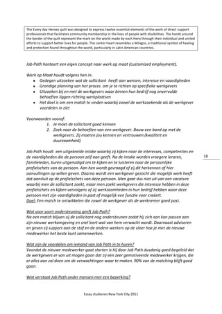 Essay studiereis New York City 2011
18
The Every day Heroes quilt was designed to express twelve essential elements of the work of direct support
professionals that facilitates community membership in the lives of people with disabilities. The hands around
the border of the quilt represent the mark on the world made by each Hero through their individual and united
efforts to support better lives for people. The center heart resembles a Milagro, a traditional symbol of healing
and protection found throughout the world, particularly in Latin American countries.
Job Path hanteert een eigen concept naar werk op maat (customized employment).
Werk op Maat houdt volgens hen in:
 Gedegen uitzoeken wat de sollicitant heeft aan wensen, interesse en vaardigheden
 Grondige planning van het proces om je te richten op specifieke werkgevers
 Uitzoeken bij en met de werkgevers waar binnen hun bedrijf nog onvervulde
behoeften liggen richting werkplaatsen
 Het doel is om een match te vinden waarbij zowel de werkzoekende als de werkgever
voordelen in ziet
Voorwaarden vooraf:
1. Je moet de sollicitant goed kennen
2. Zoek naar de behoeften van een werkgever. Bouw een band op met de
werkgevers. Zij moeten jou kennen en vertrouwen (kwaliteit en
duurzaamheid)
Job Path houdt een uitgebreide intake waarbij zij kijken naar de interesses, competenties en
de vaardigheden die de persoon zelf aan geeft. Na de intake worden vroegere leraren,
familieleden, buren uitgenodigd om te kijken en te luisteren naar de persoonlijke
profielschets van de persoon. Aan hen wordt gevraagd of zij dit herkennen of hier
aanvullingen op willen geven. Daarna wordt een werkgever gezocht die mogelijk werk heeft
dat aansluit op de profielschets van deze persoon. Men gaat dus niet uit van een vacature
waarbij men de sollicitant zoekt, maar men zoekt werkgevers die interesse hebben in deze
profielschets en kijken vervolgens of zij werkzaamheden in hun bedrijf hebben waar deze
persoon met zijn vaardigheden in past of mogelijk een functie voor creëert.
Doel: Een match te ontwikkelen die zowel de werkgever als de werknemer goed past.
Wat voor soort ondersteuning geeft Job Path?
Na een match blijven zij de sollicitant nog ondersteunen zodat hij zich aan kan passen aan
zijn nieuwe werkomgeving en snel leert wat van hem verwacht wordt. Daarnaast adviseren
en geven zij support aan de staf en de andere werkers op de vloer hoe je met de nieuwe
medewerker het beste kunt samenwerken.
Wat zijn de voordelen om iemand van Job Path in te huren?
Voordat de nieuwe medewerker gaat starten is hij door Job Path dusdanig goed begeleid dat
de werkgevers er van uit mogen gaan dat zij een zeer gemotiveerde medewerker krijgen, die
er alles aan zal doen om de verwachtingen waar te maken. 90% van de matching blijft goed
gaan.
Wat verstaat Job Path onder mensen met een beperking?
 