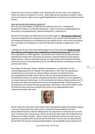Essay studiereis New York City 2011
19
Volgens hen zijn zij mens en hebben zij een beperking die zich kan uiten in een langzamer
tempo om zaken op te pakken en te leren, fysiek tegen grenzen aanlopen of hebben moeite
om te communiceren. Maar met een goede begeleiding en sturing kunnen zij uitstekend werk
leveren.
Wat voor soorten jobs zoeken en vinden zij?
Door de jaren heen hebben zij 2000 mensen ondersteund en zijn er werkplaatsen
gerealiseerd in kleine en non/profit-organisaties. Zoals in de horeca, postbezorgdiensten,
dierenasiel, verzorgingstehuizen, administratiekantoren, onderwijs e.d.
Bij Job Path ontmoetten we Matthew die ons het adres gaf van “The Brooklyn Tabernacle”
waar we zondagochtend een gospelmis meemaakten. Over sociale inclusie gesproken, juist
een kerkgemeenschap kan een voorbeeld zijn voor sociale inclusie. Voor ons een ervaring op
zich, we werden als nieuwkomers in deze kerk hartelijk ontvangen en opgenomen in het
geheel.
’s Middag zijn we per metro naar Harlem gegaan om hier de organisatie Howie the Harp
Peer advocacy and Training center (onderdeel van Community Access.org) te bezoeken.
Deze organisatie is in 1995 opgericht en zij werken voor mensen met een psychiatrische
beperking die vroeger dak- of thuisloos zijn geweest, drugsverslaafd of in de gevangenis
hebben gezeten. Zij geven klassikaal training, verzorgen stages of persoonlijke trainingen
zodat mensen weer over voldoende kennis en vaardigheden komen te beschikken om weer
aan het werk komen.
Een collega van Pameijer, Mirjam Hopmans (medewerker en organisator van het
uitwisselingsprogramma van Pameijer met organisaties in NY) is hier ook aanwezig en
introduceerde ons bij de directeur Dwayne Mayes, directeur van Howie the Harp.
Een ongelooflijk persoonlijk verhaal van een man die zelf op jonge leeftijd zeer zwaar
mishandeld werd door zijn moeder, geadopteerd werd door zijn tante en in zijn puberteit in
een zware depressie terecht kwam en dit onderkende toen hij bijna 30 jaar oud door een TV-
uitzending over depressie geïnformeerd werd en dit aangepakt heeft. Therapie gezocht en
het programma van Howie the Harp gevolgd heeft. Momenteel is hij al jaren stabiel en leidt
hij Howie the Harp, waar (ex) psychiatrische mensen in een dagprogramma weer
ondersteund worden naar werk.
Binnen Howie the Harp werken bijna alleen maar ervaringsdeskundigen (Peergroup). Dwayne
is een zeer inspirerende man maar ook een voorkomende persoonlijkheid. Zijn hele
persoonlijkheid straalt uit dat hij volledig achter zijn organisatie en werkwijze van zijn team
staat. Terwijl we daar in gesprek zijn, kunnen we langs de zijlijn volgen hoe medewerkers en
bezoekers met elkaar om gaan. Wat me raakt is de openheid waarmee een ieder over zijn
psychiatrische problematiek praat (Zie ook: de DVD waarin mensen aan het woord komen
die bij Howie the Harp een training gevolgd hebben), van terugblikkend op de weg die men
 