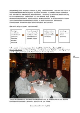 Essay studiereis New York City 2011
20
gelopen heeft, naar acceptatie tot trots op jezelf, tot dankbaarheid. Deze DVD heb ik thuis al
meerdere keren bekeken en blijft me inspireren doordat ik zo goed kon voelen dat mensen
echt in hun kracht gekomen zijn (empowerment). De training bij Howie the Harp is elke dag
en duurt een half jaar. Daarna vindt 92% een betaalde baan, vaak bij
gezondheidsorganisaties of maatschappelijk werkorganisaties. In deze organisaties kunnen
zij als ervaringsdeskundigen anderen helpen en ondersteunen. Hun peer-to-peer
trainingsmodel is zowel nationaal als internationaal geaccepteerd.
Hoe werkt het peer-to-peer trainingsmodel?
’s Avonds zijn we ontvangen door Steve Coe (CEO) en Cal Hedigan (Deputy CEO) van
Community Access waar Howie the Harp een onderdeel van is. We hebben vooral gesproken
over de organogrammen van St. Pameijer en van Community Access.
Tijdens het eten werd er nog een afspraak gemaakt voor de volgende dag bij een Housing
and Dayprogramma van Community Access in The East Village.
Training en
vaardigheden
ontwikkelen. Dit
gebeurt via
intensieve
klassikale
instructie
6 maanden stage als
ervaringsdeskundige
om datgene wat je
geleerd hebt in de
praktijk te brengen
Assistent met een
voltijd baan tegen
concurrerend loon
of uitkering
Levenslange
toegang tot een
alumni-
programma
 