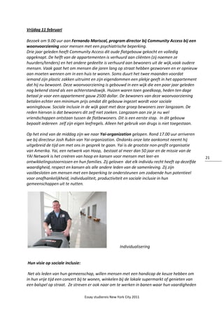 Essay studiereis New York City 2011
21
Vrijdag 11 februari
Bezoek om 9.00 uur aan Fernando Mariscal, program director bij Community Access bij een
woonvoorziening voor mensen met een psychiatrische beperking.
Drie jaar geleden heeft Community Access dit oude flatgebouw gekocht en volledig
opgeknapt. De helft van de appartementen is verhuurd aan cliënten (zij noemen ze
huurders/tenders) en het andere gedeelte is verhuurd aan bewoners uit de wijk,vaak oudere
mensen. Vaak gaat het om mensen die jaren lang op straat hebben gezworven en er opnieuw
aan moeten wennen om in een huis te wonen. Soms duurt het twee maanden voordat
iemand zijn plastic zakken uitruimt en zijn eigendommen een plekje geeft in het appartement
dat hij nu bewoont. Deze woonvoorziening is gebouwd in een wijk die een paar jaar geleden
nog bekend stond als een achterstandswijk. Huizen waren toen goedkoop, heden ten dage
betaal je voor een appartement gauw 2500 dollar. De bewoners van deze woonvoorziening
betalen echter een minimum prijs omdat dit gebouw ingezet wordt voor sociale
woningbouw. Sociale inclusie in de wijk gaat met deze groep bewoners zeer langzaam. De
reden hiervan is dat bewoners dit zelf niet zoeken. Langzaam aan zie je nu wel
vriendschappen ontstaan tussen de flatbewoners. Dit is een eerste stap. In dit gebouw
bepaalt iedereen zelf zijn eigen leefregels. Alleen het gebruik van drugs is niet toegestaan.
Op het eind van de middag zijn we naar Yai-organization gelopen. Rond 17.00 uur arriveren
we bij directeur Josh Rubin van Yai-organization. Ondanks onze late aankomst neemt hij
uitgebreid de tijd om met ons in gesprek te gaan. Yai is de grootste non-profit organisatie
van Amerika. Yai, een netwerk van Hoop, bestaat al meer dan 50 jaar en de missie van de
YAI Network is het creëren van hoop en kansen voor mensen met leer-en
ontwikkelingsstoornissen en hun families. Zij geloven dat elk individu recht heeft op dezelfde
waardigheid, respect en kansen als alle andere leden van de samenleving. Zij zijn
vastbesloten om mensen met een beperking te ondersteunen om zodoende hun potentieel
voor onafhankelijkheid, individualiteit, productiviteit en sociale inclusie in hun
gemeenschappen uit te nutten.
Individualisering
Hun visie op sociale inclusie:
Net als leden van hun gemeenschap, willen mensen met een handicap de keuze hebben om
in hun vrije tijd een concert bij te wonen, winkelen bij de lokale supermarkt of genieten van
een balspel op straat. Ze streven er ook naar om te werken in banen waar hun vaardigheden
 
