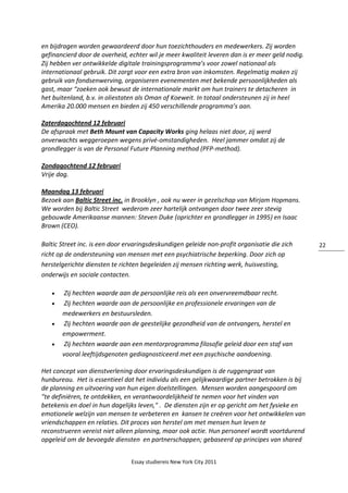Essay studiereis New York City 2011
22
en bijdragen worden gewaardeerd door hun toezichthouders en medewerkers. Zij worden
gefinancierd door de overheid, echter wil je meer kwaliteit leveren dan is er meer geld nodig.
Zij hebben ver ontwikkelde digitale trainingsprogramma’s voor zowel nationaal als
internationaal gebruik. Dit zorgt voor een extra bron van inkomsten. Regelmatig maken zij
gebruik van fondsenwerving, organiseren evenementen met bekende persoonlijkheden als
gast, maar “zoeken ook bewust de internationale markt om hun trainers te detacheren in
het buitenland, b.v. in oliestaten als Oman of Koeweit. In totaal ondersteunen zij in heel
Amerika 20.000 mensen en bieden zij 450 verschillende programma’s aan.
Zaterdagochtend 12 februari
De afspraak met Beth Mount van Capacity Works ging helaas niet door, zij werd
onverwachts weggeroepen wegens privé-omstandigheden. Heel jammer omdat zij de
grondlegger is van de Personal Future Planning method (PFP-method).
Zondagochtend 12 februari
Vrije dag.
Maandag 13 februari
Bezoek aan Baltic Street inc. in Brooklyn , ook nu weer in gezelschap van Mirjam Hopmans.
We worden bij Baltic Street wederom zeer hartelijk ontvangen door twee zeer stevig
gebouwde Amerikaanse mannen: Steven Duke (oprichter en grondlegger in 1995) en Isaac
Brown (CEO).
Baltic Street inc. is een door ervaringsdeskundigen geleide non-profit organisatie die zich
richt op de ondersteuning van mensen met een psychiatrische beperking. Door zich op
herstelgerichte diensten te richten begeleiden zij mensen richting werk, huisvesting,
onderwijs en sociale contacten.
 Zij hechten waarde aan de persoonlijke reis als een onvervreemdbaar recht.
 Zij hechten waarde aan de persoonlijke en professionele ervaringen van de
medewerkers en bestuursleden.
 Zij hechten waarde aan de geestelijke gezondheid van de ontvangers, herstel en
empowerment.
 Zij hechten waarde aan een mentorprogramma filosofie geleid door een staf van
vooral leeftijdsgenoten gediagnosticeerd met een psychische aandoening.
Het concept van dienstverlening door ervaringsdeskundigen is de ruggengraat van
hunbureau. Het is essentieel dat het individu als een gelijkwaardige partner betrokken is bij
de planning en uitvoering van hun eigen doelstellingen. Mensen worden aangespoord om
"te definiëren, te ontdekken, en verantwoordelijkheid te nemen voor het vinden van
betekenis en doel in hun dagelijks leven," . De diensten zijn er op gericht om het fysieke en
emotionele welzijn van mensen te verbeteren en kansen te creëren voor het ontwikkelen van
vriendschappen en relaties. Dit proces van herstel om met mensen hun leven te
reconstrueren vereist niet alleen planning, maar ook actie. Hun personeel wordt voortdurend
opgeleid om de bevoegde diensten en partnerschappen; gebaseerd op principes van shared
 